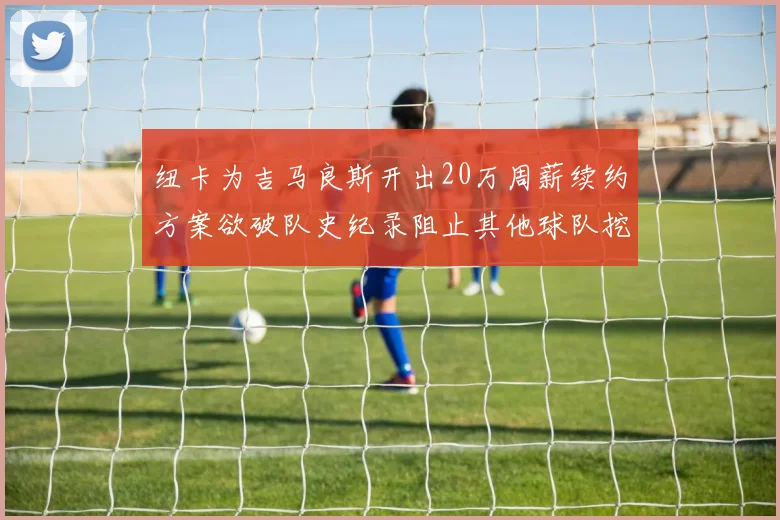 纽卡为吉马良斯开出20万周薪续约方案欲破队史纪录阻止其他球队挖角