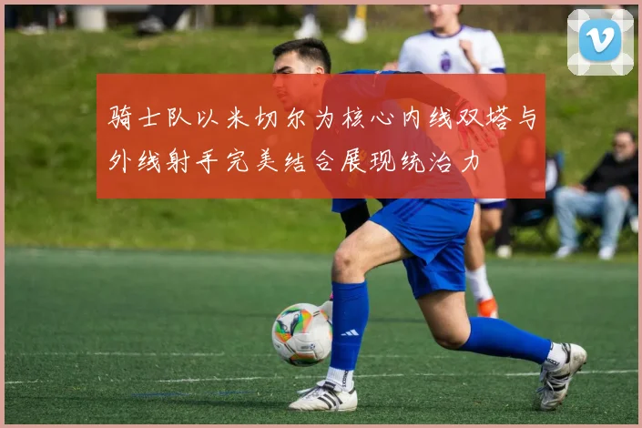 骑士队以米切尔为核心内线双塔与外线射手完美结合展现统治力