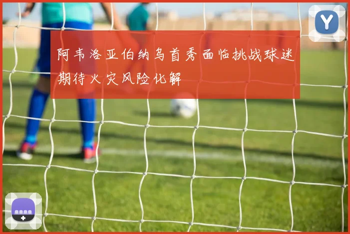 阿韦洛亚伯纳乌首秀面临挑战球迷期待火灾风险化解