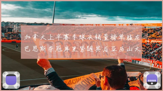 加拿大上半赛季球衣销量榜单猛龙巴恩斯夺冠库里紧随其后亚历山大位列第五