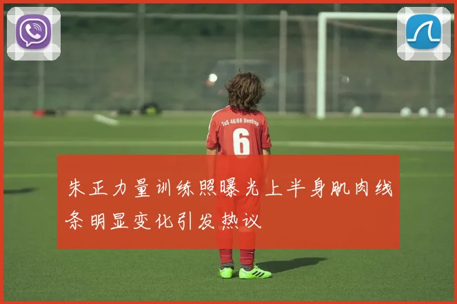 朱正力量训练照曝光上半身肌肉线条明显变化引发热议