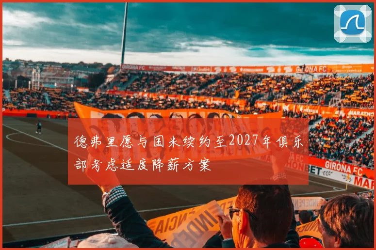 德弗里愿与国米续约至2027年俱乐部考虑适度降薪方案