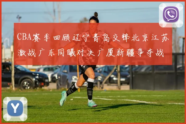 CBA赛季回顾辽宁青岛交锋北京江苏激战广东同曦对决广厦新疆争夺战精彩纷呈