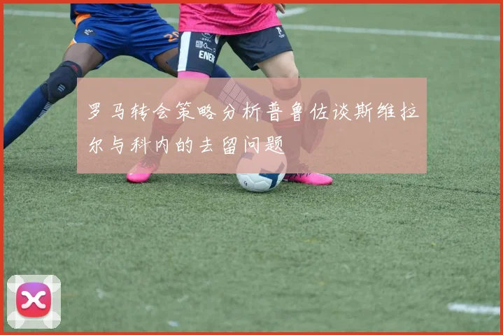 罗马转会策略分析普鲁佐谈斯维拉尔与科内的去留问题