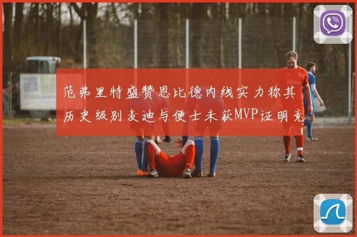范弗里特盛赞恩比德内线实力称其历史级别麦迪与便士未获MVP证明竞争激烈