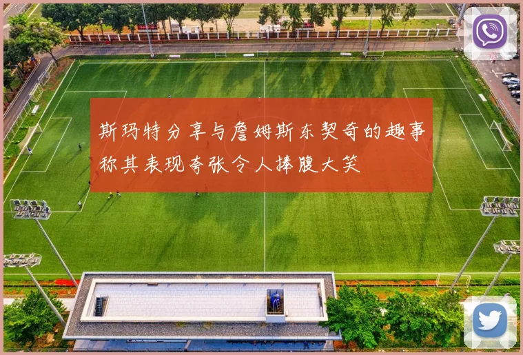 斯玛特分享与詹姆斯东契奇的趣事称其表现夸张令人捧腹大笑
