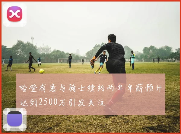 哈登有意与骑士续约两年年薪预计达到2500万引发关注