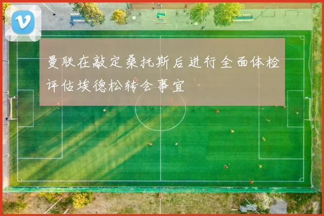 曼联在敲定桑托斯后进行全面体检评估埃德松转会事宜
