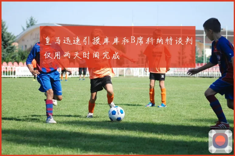 皇马迅速引援库库和B席科纳特谈判仅用两天时间完成