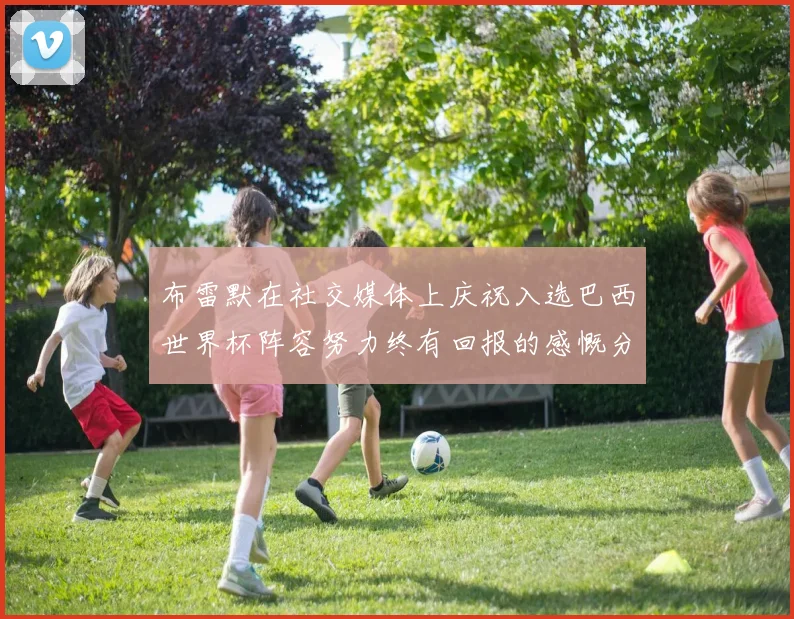 布雷默在社交媒体上庆祝入选巴西世界杯阵容努力终有回报的感慨分享