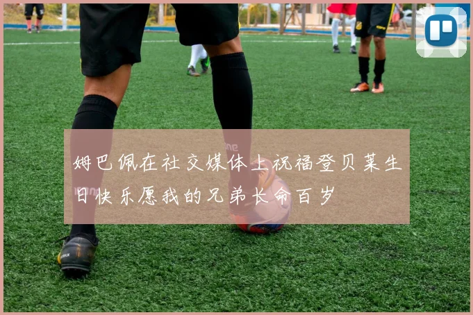 姆巴佩在社交媒体上祝福登贝莱生日快乐愿我的兄弟长命百岁