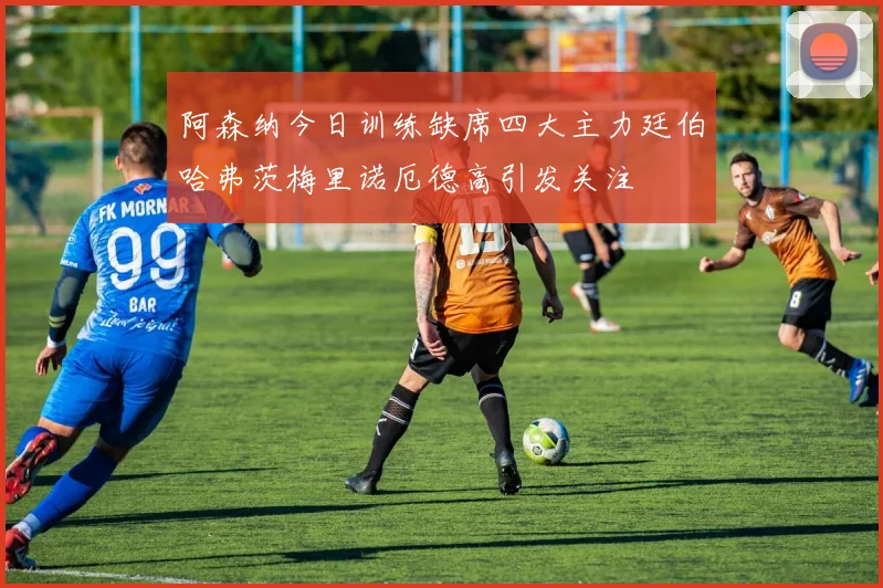 阿森纳今日训练缺席四大主力廷伯哈弗茨梅里诺厄德高引发关注