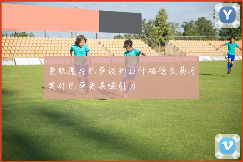 曼联愿与巴萨谈判拉什福德交易方案对巴萨更具吸引力