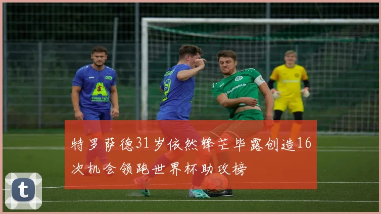 特罗萨德31岁依然锋芒毕露创造16次机会领跑世界杯助攻榜
