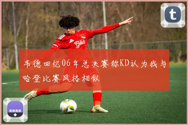韦德回忆06年总决赛称KD认为我与哈登比赛风格相似