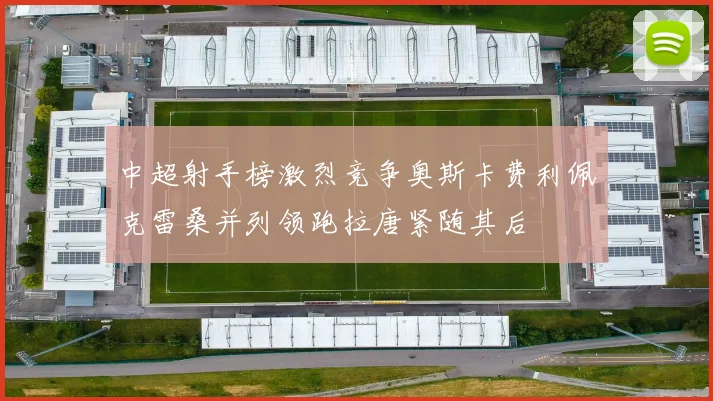 中超射手榜激烈竞争奥斯卡费利佩克雷桑并列领跑拉唐紧随其后