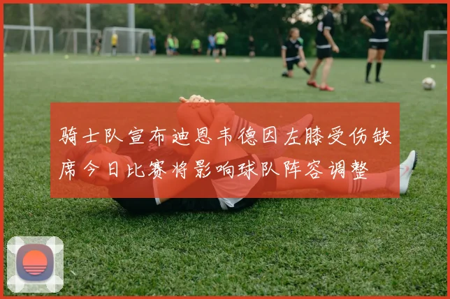 骑士队宣布迪恩韦德因左膝受伤缺席今日比赛将影响球队阵容调整