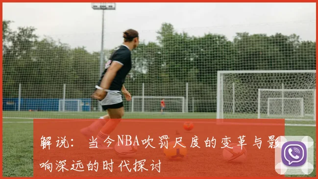 解说：当今NBA吹罚尺度的变革与影响深远的时代探讨
