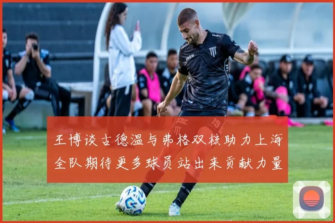 王博谈古德温与弗格双核助力上海全队期待更多球员站出来贡献力量