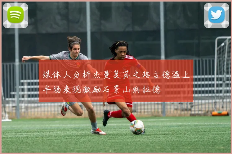 媒体人分析杰曼复苏之路古德温上半场表现激励石景山利拉德