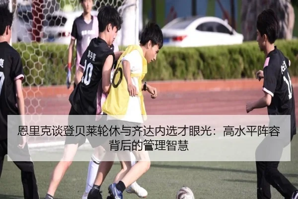 恩里克谈登贝莱轮休与齐达内选才眼光：高水平阵容背后的管理智慧 | HaoBo