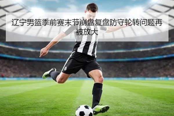 辽宁男篮季前赛末节崩盘复盘防守轮转问题再被放大 | HaoBo